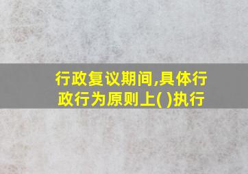 行政复议期间,具体行政行为原则上( )执行